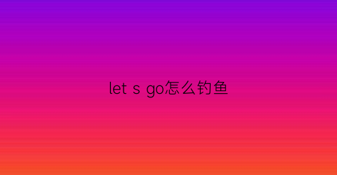 letsgo怎么钓鱼(letsgo怎么下水)